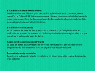 Bases de datos multidimensionales
Son bases de datos ideadas para desarrollar aplicaciones muy concretas, como
creación de Cubos OLAP. Básicamente no se diferencian demasiado de las bases de
datos relacionales (una tabla en una base de datos relacional podría serlo también
en una base de datos multidimensional.
Bases de datos deductivas
Es un sistema de base de datos pero con la diferencia de que permite hacer
deducciones a través de inferencias. Se basa principalmente en reglas y hechos que
son almacenados en la base de datos.
Gestión de bases de datos distribuida
La base de datos está almacenada en varias computadoras conectadas en red.
Surgen debido a la existencia física de organismos descentralizados.
Bases de datos documentales
Permiten la indexación a texto completo, y en líneas generales realizar búsquedas
más potentes
 