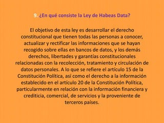 9. ¿En qué consiste la Ley de Habeas Data?
El objetivo de esta ley es desarrollar el derecho
constitucional que tienen todas las personas a conocer,
actualizar y rectificar las informaciones que se hayan
recogido sobre ellas en bancos de datos, y los demás
derechos, libertades y garantías constitucionales
relacionadas con la recolección, tratamiento y circulación de
datos personales. A lo que se refiere el artículo 15 de la
Constitución Política, así como el derecho a la información
establecido en el artículo 20 de la Constitución Política,
particularmente en relación con la información financiera y
crediticia, comercial, de servicios y la proveniente de
terceros países.
 