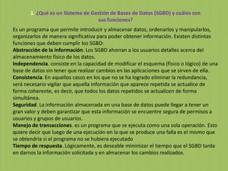 1. ¿Qué es un Sistema de Gestión de Bases de Datos (SGBD) y cuáles son
sus funciones?
Es un programa que permite introducir y almacenar datos, ordenarlos y manipularlos,
organizarlos de manera significativa para poder obtener información. Existen distintas
funciones que deben cumplir los SGBD:
Abstracción de la información. Los SGBD ahorran a los usuarios detalles acerca del
almacenamiento físico de los datos.
Independencia. consiste en la capacidad de modificar el esquema (físico o lógico) de una
base de datos sin tener que realizar cambios en las aplicaciones que se sirven de ella.
Consistencia. En aquellos casos en los que no se ha logrado eliminar la redundancia,
será necesario vigilar que aquella información que aparece repetida se actualice de
forma coherente, es decir, que todos los datos repetidos se actualicen de forma
simultánea.
Seguridad. La información almacenada en una base de datos puede llegar a tener un
gran valor y deben garantizar que esta información se encuentre segura de permisos a
usuarios y grupos de usuarios.
Manejo de transacciones. es un programa que se ejecuta como una sola operación. Esto
quiere decir que luego de una ejecución en la que se produce una falla es el mismo que
se obtendría si el programa no se hubiera ejecutado
Tiempo de respuesta. Lógicamente, es deseable minimizar el tiempo que el SGBD tarda
en darnos la información solicitada y en almacenar los cambios realizados.
 