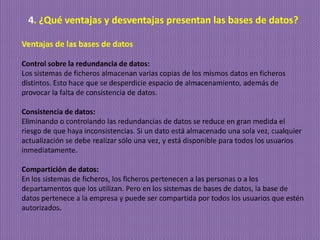 4. ¿Qué ventajas y desventajas presentan las bases de datos?
Ventajas de las bases de datos
Control sobre la redundancia de datos:
Los sistemas de ficheros almacenan varias copias de los mismos datos en ficheros
distintos. Esto hace que se desperdicie espacio de almacenamiento, además de
provocar la falta de consistencia de datos.
Consistencia de datos:
Eliminando o controlando las redundancias de datos se reduce en gran medida el
riesgo de que haya inconsistencias. Si un dato está almacenado una sola vez, cualquier
actualización se debe realizar sólo una vez, y está disponible para todos los usuarios
inmediatamente.
Compartición de datos:
En los sistemas de ficheros, los ficheros pertenecen a las personas o a los
departamentos que los utilizan. Pero en los sistemas de bases de datos, la base de
datos pertenece a la empresa y puede ser compartida por todos los usuarios que estén
autorizados.
 