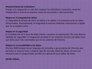 Mantenimiento de estándares:
Gracias a la integración es más fácil respetar los estándares necesarios, tanto los
establecidos a nivel de la empresa como los nacionales e internacionales.
Mejora en la integridad de datos:
La integridad de la base de datos se refiere a la validez y la consistencia de los datos
almacenados. Normalmente, la integridad se expresa mediante restricciones o reglas
que no se pueden violar.
Mejora en la seguridad:
Es la protección de la base de datos frente a usuarios no autorizados. Sin unas buenas
medidas de seguridad, la integración de datos en los sistemas de bases de datos hace
que éstos sean más vulnerables que en los sistemas de ficheros.
Mejora en la accesibilidad a los datos:
Muchos SGBD proporcionan lenguajes de consultas o generadores de informes que
permiten al usuario hacer cualquier tipo de consulta sobre los datos, sin que sea
necesario que un programador escriba una aplicación que realice tal tarea.
ENTRE OTRAS…
 