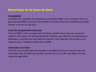 Desventajas de las bases de datos
Complejidad:
Los SGBD son conjuntos de programas que pueden llegar a ser complejos con una
gran funcionalidad. Es preciso comprender muy bien esta funcionalidad para poder
realizar un buen uso de ellos.
Coste del equipamiento adicional:
Tanto el SGBD, como la propia base de datos, pueden hacer que sea necesario
adquirir más espacio de almacenamiento. Además, para alcanzar las prestaciones
deseadas, es posible que sea necesario adquirir una máquina más grande o una
máquina que se dedique solamente al SGBD.
Vulnerable a los fallos:
El hecho de que todo esté centralizado en el SGBD hace que el sistema sea más
vulnerable ante los fallos que puedan producirse. Es por ello que deben tenerse
copias de seguridad.
 