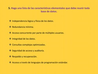 5. Haga una lista de las características elementales que debe reunir toda
base de datos.
 Independencia lógica y física de los datos.
 Redundancia mínima.
 Acceso concurrente por parte de múltiples usuarios.
 Integridad de los datos.
 Consultas complejas optimizadas.
 Seguridad de acceso y auditoría.
 Respaldo y recuperación.
 Acceso a través de lenguajes de programación estándar.
 