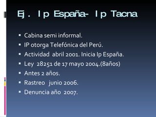 Ej. Ip España- Ip Tacna Cabina semi informal.  IP otorga Telefónica del Perú. Actividad  abril 2001. Inicia Ip España. Ley  28251 de 17 mayo 2004.(8años) Antes 2 años. Rastreo  junio 2006. Denuncia año  2007. 