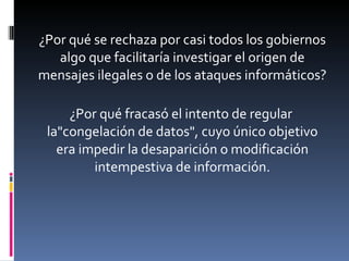 ¿Por qué se rechaza por casi todos los gobiernos algo que facilitaría investigar el origen de mensajes ilegales o de los ataques informáticos? ¿Por qué fracasó el intento de regular  la"congelación de datos", cuyo único objetivo era impedir la desaparición o modificación intempestiva de información. 