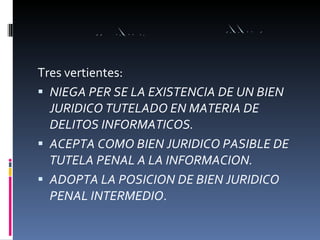Tres vertientes: NIEGA PER SE LA EXISTENCIA DE UN BIEN JURIDICO TUTELADO EN MATERIA DE DELITOS INFORMATICOS. ACEPTA COMO BIEN JURIDICO PASIBLE DE TUTELA PENAL A LA INFORMACION. ADOPTA LA POSICION DE BIEN JURIDICO PENAL INTERMEDIO . 