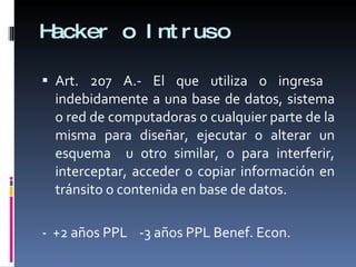 Hacker o Intruso Art. 207 A.- El que utiliza o ingresa  indebidamente a una base de datos, sistema o red de computadoras o cualquier parte de la misma para diseñar, ejecutar o alterar un esquema  u otro similar, o para interferir, interceptar, acceder o copiar información en tránsito o contenida en base de datos. -  +2 años PPL  -3 años PPL Benef. Econ. 