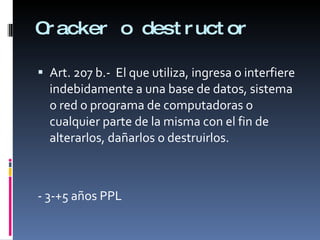Cracker o destructor Art. 207 b.-  El que utiliza, ingresa o interfiere indebidamente a una base de datos, sistema o red o programa de computadoras o cualquier parte de la misma con el fin de alterarlos, dañarlos o destruirlos. - 3-+5 años PPL 
