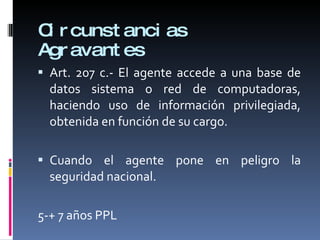 Circunstancias Agravantes Art. 207 c.- El agente accede a una base de datos sistema o red de computadoras, haciendo uso de información privilegiada, obtenida en función de su cargo. Cuando el agente pone en peligro la seguridad nacional. 5-+ 7 años PPL 