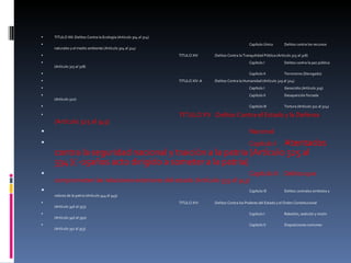 TITULO XIII :Delitos Contra la Ecología (Artículo 304 al 314) Capítulo Único Delitos contra los recursos naturales y el medio ambiente (Artículo 304 al 314) TITULO XIV :Delitos Contra la Tranquilidad Pública (Artículo 315 al 318) Capítulo I Delitos contra la paz pública (Artículo 315 al 318) Capítulo II Terrorismo (Derogado) TITULO XIV-A :Delitos Contra la Humanidad (Artículo 319 al 324) Capítulo I Genocidio (Artículo 319) Capítulo II Desaparición forzada (Artículo 320) Capítulo III Tortura (Artículo 321 al 324) TITULO XV :Delitos Contra el Estado y la Defensa (Artículo 325 al 345) Nacional Capítulo I Atentados contra la seguridad nacional y traición a la patria (Artículo 325 al 334 )( -15años acto dirigido a someter a la patria) Capítulo II Delitos que comprometen las relaciones exteriores del estado (Artículo 335 al 343) Capítulo III Delitos contralos simbolos y valores de la patria (Artículo 344 al 345) TITULO XVI :Delitos Contra los Poderes del Estado y el Orden Constitucional (Artículo 346 al 353) Capítulo I Rebelión, sedición y motín (Artículo 346 al 350) Capítulo II Disposiciones comunes (Artículo 351 al 353) 