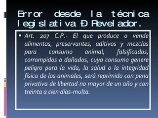 Error desde la técnica legislativa – Revelador. Art. 207 C.P.- El que produce o vende alimentos, preservantes, aditivos y mezclas para consumo animal, falsificados, corrompidos o dañados, cuyo consumo genere peligro para la vida, la salud o la integridad física de los animales, será reprimido con pena privativa de libertad no mayor de un año y con treinta a cien días-multa. 