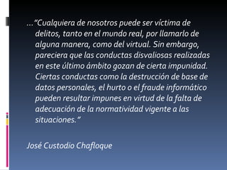 …” Cualquiera de nosotros puede ser víctima de delitos, tanto en el mundo real, por llamarlo de alguna manera, como del virtual. Sin embargo, pareciera que las conductas disvaliosas realizadas en este último ámbito gozan de cierta impunidad. Ciertas conductas como la destrucción de base de datos personales, el hurto o el fraude informático pueden resultar impunes en virtud de la falta de adecuación de la normatividad vigente a las situaciones.” José Custodio Chafloque 