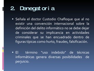 2. Denegatoria Señala el doctor Custodio Chafloque que al no existir una convención internacional sobre la definición del delito informático no se debe dejar de considerar su implicancia en actividades criminales que se han encuadrado dentro de figuras típicas como hurto, fraudes, falsificación. El  término “uso indebido” de técnicas informáticas genera diversas posibilidades  de perjuicio. 