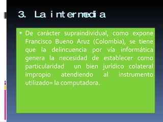 3. La intermedia De carácter supraindividual, como expone Francisco Bueno Aruz (Colombia), se tiene que la delincuencia por vía informática genera la necesidad de establecer como particularidad  un bien jurídico colateral impropio atendiendo al instrumento utilizado= la computadora. 