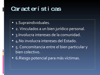 Características 1.Supraindividuales. 2. Vinculados a un bien jurídico personal. 3.Involucra intereses de la comunidad. 4.No involucra intereses del Estado. 5. Concomitancia entre el bien particular y bien colectivo. 6.Riesgo potencial para más víctimas. 