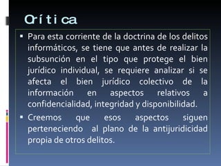 Crítica Para esta corriente de la doctrina de los delitos informáticos, se tiene que antes de realizar la subsunción en el tipo que protege el bien jurídico individual, se requiere analizar si se afecta el bien jurídico colectivo de la información en aspectos relativos a confidencialidad, integridad y disponibilidad. Creemos que esos aspectos siguen perteneciendo  al plano de la antijuridicidad propia de otros delitos. 
