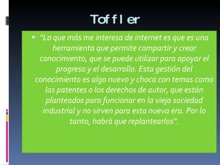 Toffler "Lo que más me interesa de internet es que es una herramienta que permite compartir y crear conocimiento, que se puede utilizar para apoyar el progreso y el desarrollo. Esta gestión del conocimiento es algo nuevo y choca con temas como las patentes o los derechos de autor, que están planteados para funcionar en la vieja sociedad industrial y no sirven para esta nueva era. Por lo tanto, habrá que replantearlos“. 