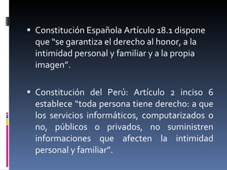 Constitución Española Artículo 18.1 dispone que “se garantiza el derecho al honor, a la intimidad personal y familiar y a la propia imagen”.    Constitución del Perú: Artículo 2 inciso 6 establece “toda persona tiene derecho: a que los servicios informáticos, computarizados o no, públicos o privados, no suministren informaciones que afecten la intimidad personal y familiar”. 