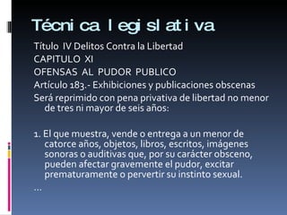 Técnica legislativa Título  IV Delitos Contra la Libertad CAPITULO  XI OFENSAS  AL  PUDOR  PUBLICO Artículo 183.- Exhibiciones y publicaciones obscenas  Será reprimido con pena privativa de libertad no menor de tres ni mayor de seis años:   1. El que muestra, vende o entrega a un menor de catorce años, objetos, libros, escritos, imágenes sonoras o auditivas que, por su carácter obsceno, pueden afectar gravemente el pudor, excitar prematuramente o pervertir su instinto sexual. …  