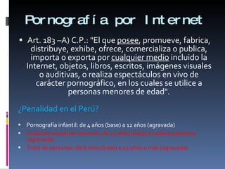 Pornografía por Internet Art. 183 –A) C.P.: "El que  posee , promueve, fabrica, distribuye, exhibe, ofrece, comercializa o publica, importa o exporta por  cualquier medio  incluido la Internet, objetos, libros, escritos, imágenes visuales o auditivas, o realiza espectáculos en vivo de carácter pornográfico, en los cuales se utilice a personas menores de edad". ¿Penalidad en el Perú? Pornografía infantil: de 4 años (base) a 12 años (agravada)  Violación sexual de menores: de 25 años (base) a cadena perpetua (agravada) Trata de personas: de 8 años (base) a 25 años o más (agravada) 