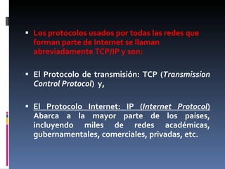 Los protocolos usados por todas las redes que forman parte de Internet se llaman abreviadamente TCP/IP y son:  El Protocolo de transmisión: TCP ( Transmission Control Protocol )  y, El Protocolo Internet: IP ( Internet Protocol )  Abarca a la mayor parte de los países, incluyendo miles de redes académicas, gubernamentales, comerciales, privadas, etc.  
