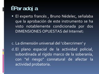 … Paradoja El experto francés , Bruno Nédelec, señalaba que la aprobación de este instrumento se ha visto notablemente condicionada por dos DIMENSIONES OPUESTAS del Internet:  La dimensión universal del 'cibercrimen' y El plano espacial de la actividad policial, subordinada al rígido marco de la soberanía, con “el riesgo” connatural de afectar la actividad probatoria. 