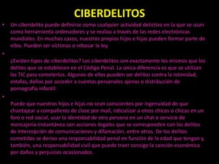 CIBERDELITOS
•   Un ciberdelito puede definirse como cualquier actividad delictiva en la que se usan
    como herramienta ordenadores y se realiza a través de las redes electrónicas
    mundiales. En muchos casos, nuestros propios hijos e hijas pueden formar parte de
    ellos. Pueden ser víctimas o rebasar la ley.
•
    ¿Existen tipos de ciberdelitos? Los ciberdelitos son exactamente los mismos que los
    delitos que se establecen en el Código Penal. La única diferencia es que se utilizan
    las TIC para cometerlos. Algunos de ellos pueden ser delitos contra la intimidad,
    estafas, daños por acceder a cuentas personales ajenas o distribución de
    pornografía infantil.
•
    Puede que nuestros hijos e hijas no sean conscientes por ingenuidad de que
    chantajear a compañeros de clase por mail, ridiculizar a otros chicos o chicas en un
    foro o red social, usar la identidad de otra persona en un chat o servicio de
    mensajería instantánea son acciones ilegales que se corresponden con los delitos
    de intercepción de comunicaciones y difamación, entre otros. De los delitos
    cometidos se deriva una responsabilidad penal en función de la edad que tengan y,
    también, una responsabilidad civil que puede traer consigo la sanción económica
    por daños y perjuicios ocasionados.
 