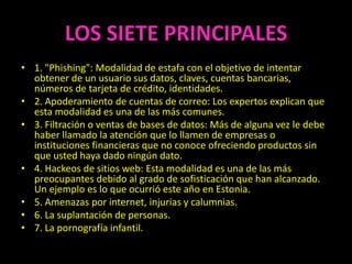 LOS SIETE PRINCIPALES
• 1. "Phishing": Modalidad de estafa con el objetivo de intentar
  obtener de un usuario sus datos, claves, cuentas bancarias,
  números de tarjeta de crédito, identidades.
• 2. Apoderamiento de cuentas de correo: Los expertos explican que
  esta modalidad es una de las más comunes.
• 3. Filtración o ventas de bases de datos: Más de alguna vez le debe
  haber llamado la atención que lo llamen de empresas o
  instituciones financieras que no conoce ofreciendo productos sin
  que usted haya dado ningún dato.
• 4. Hackeos de sitios web: Esta modalidad es una de las más
  preocupantes debido al grado de sofisticación que han alcanzado.
  Un ejemplo es lo que ocurrió este año en Estonia.
• 5. Amenazas por internet, injurias y calumnias.
• 6. La suplantación de personas.
• 7. La pornografía infantil.
 