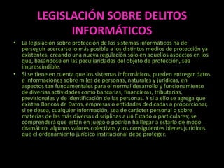 LEGISLACIÓN SOBRE DELITOS
               INFORMÁTICOS
• La legislación sobre protección de los sistemas informáticos ha de
  perseguir acercarse lo más posible a los distintos medios de protección ya
  existentes, creando una nueva regulación sólo en aquellos aspectos en los
  que, basándose en las peculiaridades del objeto de protección, sea
  imprescindible.
• Si se tiene en cuenta que los sistemas informáticos, pueden entregar datos
  e informaciones sobre miles de personas, naturales y jurídicas, en
  aspectos tan fundamentales para el normal desarrollo y funcionamiento
  de diversas actividades como bancarias, financieras, tributarias,
  previsionales y de identificación de las personas. Y si a ello se agrega que
  existen Bancos de Datos, empresas o entidades dedicadas a proporcionar,
  si se desea, cualquier información, sea de carácter personal o sobre
  materias de las más diversas disciplinas a un Estado o particulares; se
  comprenderá que están en juego o podrían ha llegar a estarlo de modo
  dramático, algunos valores colectivos y los consiguientes bienes jurídicos
  que el ordenamiento jurídico institucional debe proteger.
 