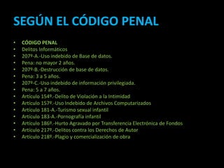SEGÚN EL CÓDIGO PENAL
•   CÓDIGO PENAL
•   Delitos Informáticos
•   207º-A.-Uso indebido de Base de datos.
•   Pena: no mayor 2 años.
•   207º-B.-Destrucción de base de datos.
•   Pena: 3 a 5 años.
•   207º-C.-Uso indebido de información privilegiada.
•   Pena: 5 a 7 años.
•   Artículo 154º.-Delito de Violación a la Intimidad
•   Artículo 157º.-Uso Indebido de Archivos Computarizados
•   Artículo 181-A.-Turismo sexual infantil
•   Artículo 183-A.-Pornografía infantil
•   Artículo 186º.-Hurto Agravado por Transferencia Electrónica de Fondos
•   Artículo 217º.-Delitos contra los Derechos de Autor
•   Artículo 218º.-Plagio y comercialización de obra
 
