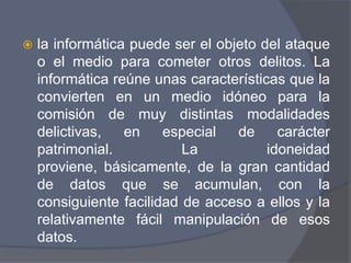    la informática puede ser el objeto del ataque
    o el medio para cometer otros delitos. La
    informática reúne unas características que la
    convierten en un medio idóneo para la
    comisión de muy distintas modalidades
    delictivas,   en    especial   de     carácter
    patrimonial.           La           idoneidad
    proviene, básicamente, de la gran cantidad
    de datos que se acumulan, con la
    consiguiente facilidad de acceso a ellos y la
    relativamente fácil manipulación de esos
    datos.
 