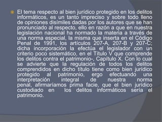    El tema respecto al bien jurídico protegido en los delitos
    informáticos, es un tanto impreciso y sobre todo lleno
    de opiniones disímiles dadas por los autores que se han
    pronunciado al respecto, ello en razón a que en nuestra
    legislación nacional ha normado la materia a través de
    una norma especial, la misma que inserta en el Código
    Penal de 1991, los artículos 207-A, 207-B y 207-C;
    dicha incorporación la efectúa el legislador con un
    criterio poco sistemático, en el Título V que comprende
    los delitos contra el patrimonio-, Capítulo X. Con lo cual
    se advierte que la regulación de todos los delitos
    comprendidos en dicho título tiene como bien jurídico
    protegido al patrimonio, ergo efectuando una
    interpretación     integral     de     nuestra     norma
    penal, afirmaríamos prima facie, que el bien jurídico
    custodiado en        los delitos informáticos sería el
    patrimonio.
 