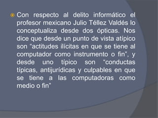    Con respecto al delito informático el
    profesor mexicano Julio Téllez Valdés lo
    conceptualiza desde dos ópticas. Nos
    dice que desde un punto de vista atípico
    son “actitudes ilícitas en que se tiene al
    computador como instrumento o fin”, y
    desde uno típico son “conductas
    típicas, antijurídicas y culpables en que
    se tiene a las computadoras como
    medio o fin”
 