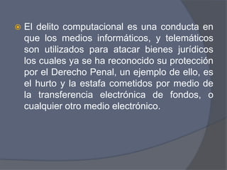    El delito computacional es una conducta en
    que los medios informáticos, y telemáticos
    son utilizados para atacar bienes jurídicos
    los cuales ya se ha reconocido su protección
    por el Derecho Penal, un ejemplo de ello, es
    el hurto y la estafa cometidos por medio de
    la transferencia electrónica de fondos, o
    cualquier otro medio electrónico.
 