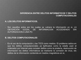 DIFERENCIA ENTRE DELITOS INFORMÁTICOS Y DELITOS
                                                COMPUTACIONALES

A. LOS DELITOS INFORMÁTICOS.

   Son aquellos actos por los cuales se vulnera la información en si, LA
    OBTENCIÓN      ILEGAL    DE    INFORMACION       ACCEDIENDO       SIN
    AUTORIZACION A UNA PC

B. DELITOS COMPUTACIONALES

   Es el uso de la computación y las TICS como medios. El problema radica en
    que los delitos computacionales ya tipificados como la estafa usan el
    ordenador por Internet para cometer delitos como la piratería, destrucción de
    información los delitos informáticos se mediante la comisión de virus, etc
    delitos de la información contenida en medios magnéticos en si,
 