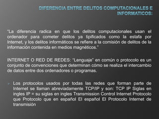 “La diferencia radica en que los delitos computacionales usan el
ordenador para cometer delitos ya tipificados como la estafa por
Internet, y los delitos informáticos se refiere a la comisión de delitos de la
información contenida en medios magnéticos.”

INTERNET O RED DE REDES: “Lenguaje” en común o protocolo es un
conjunto de convenciones que determinan cómo se realiza el intercambio
de datos entre dos ordenadores o programas.

   Los protocolos usados por todas las redes que forman parte de
    Internet se llaman abreviadamente TCP/IP y son: TCP IP Siglas en
    ingles IP = su siglas en ingles Transmission Control Internet Protocolo
    que Protocolo que en español El español El Protocolo Internet de
    transmisión
 
