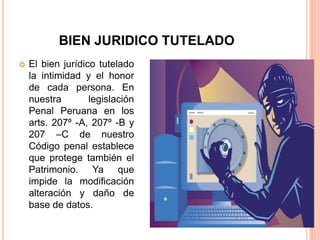 BIEN JURIDICO TUTELADO
   El bien jurídico tutelado
    la intimidad y el honor
    de cada persona. En
    nuestra        legislación
    Penal Peruana en los
    arts. 207º -A, 207º -B y
    207 –C de nuestro
    Código penal establece
    que protege también el
    Patrimonio. Ya que
    impide la modificación
    alteración y daño de
    base de datos.
 