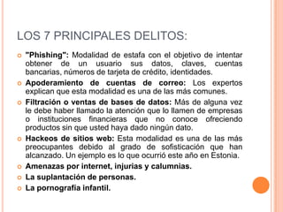 LOS 7 PRINCIPALES DELITOS:
   "Phishing": Modalidad de estafa con el objetivo de intentar
    obtener de un usuario sus datos, claves, cuentas
    bancarias, números de tarjeta de crédito, identidades.
   Apoderamiento de cuentas de correo: Los expertos
    explican que esta modalidad es una de las más comunes.
   Filtración o ventas de bases de datos: Más de alguna vez
    le debe haber llamado la atención que lo llamen de empresas
    o instituciones financieras que no conoce ofreciendo
    productos sin que usted haya dado ningún dato.
   Hackeos de sitios web: Esta modalidad es una de las más
    preocupantes debido al grado de sofisticación que han
    alcanzado. Un ejemplo es lo que ocurrió este año en Estonia.
   Amenazas por internet, injurias y calumnias.
   La suplantación de personas.
   La pornografía infantil.
 