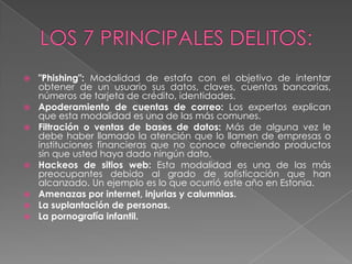    "Phishing": Modalidad de estafa con el objetivo de intentar
    obtener de un usuario sus datos, claves, cuentas bancarias,
    números de tarjeta de crédito, identidades.
   Apoderamiento de cuentas de correo: Los expertos explican
    que esta modalidad es una de las más comunes.
   Filtración o ventas de bases de datos: Más de alguna vez le
    debe haber llamado la atención que lo llamen de empresas o
    instituciones financieras que no conoce ofreciendo productos
    sin que usted haya dado ningún dato.
   Hackeos de sitios web: Esta modalidad es una de las más
    preocupantes debido al grado de sofisticación que han
    alcanzado. Un ejemplo es lo que ocurrió este año en Estonia.
   Amenazas por internet, injurias y calumnias.
   La suplantación de personas.
   La pornografía infantil.
 