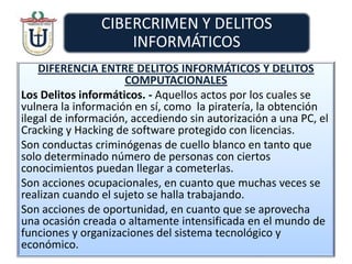 DIFERENCIA ENTRE DELITOS INFORMÁTICOS Y DELITOS
COMPUTACIONALES
Los Delitos informáticos. - Aquellos actos por los cuales se
vulnera la información en sí, como la piratería, la obtención
ilegal de información, accediendo sin autorización a una PC, el
Cracking y Hacking de software protegido con licencias.
Son conductas criminógenas de cuello blanco en tanto que
solo determinado número de personas con ciertos
conocimientos puedan llegar a cometerlas.
Son acciones ocupacionales, en cuanto que muchas veces se
realizan cuando el sujeto se halla trabajando.
Son acciones de oportunidad, en cuanto que se aprovecha
una ocasión creada o altamente intensificada en el mundo de
funciones y organizaciones del sistema tecnológico y
económico.
 