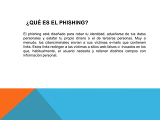 ¿QUÉ ES EL PHISHING?
El phishing está diseñado para robar tu identidad, adueñarse de tus datos
personales y estafar tu propio dinero o el de terceras personas. Muy a
menudo, los cibercriminales envían a sus víctimas e-mails que contienen
links. Estos links redirigen a las víctimas a sitios web falsos o trucados en los
que, habitualmente, el usuario necesita y rellenar distintos campos con
información personal.
 