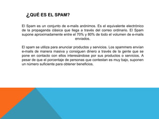 ¿QUÉ ES EL SPAM?
El Spam es un conjunto de e-mails anónimos. Es el equivalente electrónico
de la propaganda clásica que llega a través del correo ordinario. El Spam
supone aproximadamente entre el 70% y 80% de todo el volumen de e-mails
enviados.
El spam se utiliza para anunciar productos y servicios. Los spammers envían
e-mails de manera masiva y consiguen dinero a través de la gente que se
pone en contacto con ellos interesándose por sus productos o servicios. A
pesar de que el porcentaje de personas que contestan es muy bajo, suponen
un número suficiente para obtener beneficios.
 
