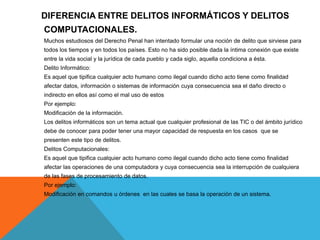DIFERENCIA ENTRE DELITOS INFORMÁTICOS Y DELITOS
COMPUTACIONALES.
Muchos estudiosos del Derecho Penal han intentado formular una noción de delito que sirviese para
todos los tiempos y en todos los países. Esto no ha sido posible dada la íntima conexión que existe
entre la vida social y la jurídica de cada pueblo y cada siglo, aquella condiciona a ésta.
Delito Informático:
Es aquel que tipifica cualquier acto humano como ilegal cuando dicho acto tiene como finalidad
afectar datos, información o sistemas de información cuya consecuencia sea el daño directo o
indirecto en ellos así como el mal uso de estos
Por ejemplo:
Modificación de la información.
Los delitos informáticos son un tema actual que cualquier profesional de las TIC o del ámbito jurídico
debe de conocer para poder tener una mayor capacidad de respuesta en los casos que se
presenten este tipo de delitos.
Delitos Computacionales:
Es aquel que tipifica cualquier acto humano como ilegal cuando dicho acto tiene como finalidad
afectar las operaciones de una computadora y cuya consecuencia sea la interrupción de cualquiera
de las fases de procesamiento de datos.
Por ejemplo:
Modificación en comandos u órdenes en las cuales se basa la operación de un sistema.
 