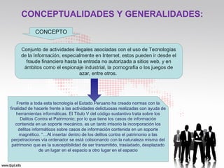 CONCEPTUALIDADES Y GENERALIDADES:
CONCEPTO
Conjunto de actividades ilegales asociadas con el uso de Tecnologías
de la Información, especialmente en Internet, estos pueden ir desde el
fraude financiero hasta la entrada no autorizada a sitios web, y en
ámbitos como el espionaje industrial, la pornografía o los juegos de
azar, entre otros.
Frente a toda esta tecnología el Estado Peruano ha creado normas con la
finalidad de hacerle frente a las actividades delictuosas realizadas con ayuda de
herramientas informáticas. El Título V del código sustantivo trata sobre los
Delitos Contra el Patrimonio; por lo que tiene los casos de información
contenida en un soporte mecánico, es un tanto irrisorio la incorporación los
delitos informáticos sobre casos de información contenida en un soporte
magnético. “…Al insertar dentro de los delitos contra el patrimonio a las
perpetraciones vía ordenador se está colisionando con la naturaleza misma del
patrimonio que es la susceptibilidad de ser transmitido, trasladado, desplazado
de un lugar en el espacio a otro lugar en el espacio
 