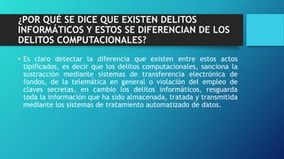 ¿POR QUÉ SE DICE QUE EXISTEN DELITOS
INFORMÁTICOS Y ESTOS SE DIFERENCIAN DE LOS
DELITOS COMPUTACIONALES?
• Es claro detectar la diferencia que existen entre estos actos
tipificados, es decir que los delitos computacionales, sanciona la
sustracción mediante sistemas de transferencia electrónica de
fondos, de la telemática en general o violación del empleo de
claves secretas, en cambio los delitos informáticos, resguarda
toda la información que ha sido almacenada, tratada y transmitida
mediante los sistemas de tratamiento automatizado de datos.
 