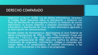 DERECHO COMPARADO
• Argentina; la ley N° 26388, Ley de delitos informáticos, incorpora
al Código Penal Sanciones sobre la distribución y tenencia con
fines de distribución de pornografía infantil; la violación de correo
electrónico; el acceso ilegitimo a sistemas informáticos; el daño
informático y distribución de virus; el daño informático agravado y
la interrupción de comunicaciones.
• Estados Unidos de Norteamerica; Mencionamos el Acto Federal de
Abuso Computacional de 1994 y 1993, “The Computer Fraud and
Abuse Act.” (18 U.S.C. Sec. 1030), que modifico el Acto de Fraude
y Abuso Computacional de 1960; esta acta tipifica los delitos, de
transmisión de programas, información, códigos o comandos que
causan daños a la computadora, al sistema informatico, a las
redes, a la i nformacion a los datos o los programas.
 