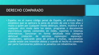 DERECHO COMPARADO
• España; en el nuevo código penal de España, el artículo 264-2
establece que se aplicara la pena de prisión de uno a tres años y
multa a quien por cualquier medio destruya, altere, inutilice o de
cualquier otro modo dañe los datos, programas o documentos
electrónicos ajenos contenidos en redes, soportes o sistemas
informáticos. Sancionan en forma detallada esta categoría
delictual (violación de secretos espionajes/ espionaje/
divulgación), aplicando pena de prisión y multas, agravándolas
cuando existe una intensión dolosa y cuando el hecho es cometido
por parte funcionarios públicos se penaliza con inhabilitación.
 