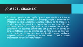 ¿Qué ES EL GROOMING?
• El término proviene del inglés "groom" que significa acicalar o
cepillar en caso de animales. Sin embargo, según la definición de
Wikipedia (la Real Academia Española todavía no ha incluido el
término en su diccionario), el "grooming" es "un nuevo tipo de
problema relativo a la seguridad de los menores en Internet,
consistente en acciones deliberadas por parte de un adulto de
cara a establecer lazos de amistad con un niño o niña en Internet,
con el objetivo de obtener una satisfacción sexual mediante
imágenes eróticas o pornográficas del menor o incluso como
preparación para un encuentro sexual".
 