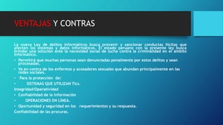 VENTAJAS Y CONTRAS
La nueva Ley de delitos informáticos busca prevenir y sancionar conductas ilícitas que
afecten los sistemas y datos informáticos. El estado peruano con la presente ley busca
brindar una solución ante la necesidad social de lucha contra la criminalidad en el ámbito
informático.
• Permitirá que muchas personas sean denunciadas penalmente por estos delitos y sean
procesadas.
• Va en contra de los enfermos y acosadores sexuales que abundan principalmente en las
redes sociales.
• Para la protección de:
• SISTEMAS QUE UTILIZAN Tics.
Integridad/Operatividad
• Confiabilidad de la información
• OPERACIONES EN LÍNEA.
• Oportunidad y seguridad en los requerimientos y su respuesta.
Confiabilidad de las procuras.
 