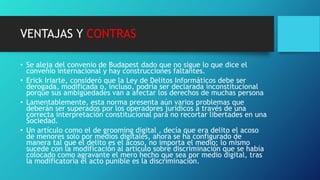 VENTAJAS Y CONTRAS
• Se aleja del convenio de Budapest dado que no sigue lo que dice el
convenio internacional y hay construcciones faltantes.
• Erick Iriarte, consideró que la Ley de Delitos Informáticos debe ser
derogada, modificada o, incluso, podría ser declarada inconstitucional
porque sus ambigüedades van a afectar los derechos de muchas persona
• Lamentablemente, esta norma presenta aún varios problemas que
deberán ser superados por los operadores jurídicos a través de una
correcta interpretación constitucional para no recortar libertades en una
Sociedad.
• Un artículo como el de grooming digital , decía que era delito el acoso
de menores solo por medios digitales, ahora se ha configurado de
manera tal que el delito es el acoso, no importa el medio; lo mismo
sucede con la modificación al artículo sobre discriminación que se había
colocado como agravante el mero hecho que sea por medio digital, tras
la modificatoria el acto punible es la discriminación.
 